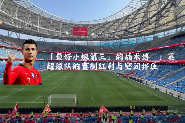 「最好小组第三」的战术博弈:英超球队的赛制红利与空间挤压